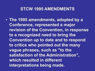 STCW 1995 AMENDMENTS
• The 1995 amendments, adopted by a
Conference, represented a major
revision of the Convention, in response
to a recognized need to bring the
Convention up to date and to respond
to critics who pointed out the many
vague phrases, such as "to the
satisfaction of the Administration",
which resulted in different
interpretations being made.
 