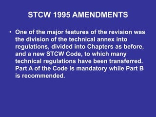 STCW 1995 AMENDMENTS
• One of the major features of the revision was
the division of the technical annex into
regulations, divided into Chapters as before,
and a new STCW Code, to which many
technical regulations have been transferred.
Part A of the Code is mandatory while Part B
is recommended.
 
