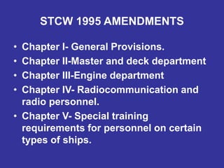 STCW 1995 AMENDMENTS
• Chapter I- General Provisions.
• Chapter II-Master and deck department
• Chapter III-Engine department
• Chapter IV- Radiocommunication and
radio personnel.
• Chapter V- Special training
requirements for personnel on certain
types of ships.
 