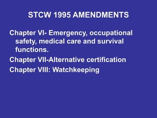 STCW 1995 AMENDMENTS
Chapter VI- Emergency, occupational
safety, medical care and survival
functions.
Chapter VII-Alternative certification
Chapter VIII: Watchkeeping
 