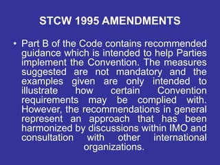STCW 1995 AMENDMENTS
• Part B of the Code contains recommended
guidance which is intended to help Parties
implement the Convention. The measures
suggested are not mandatory and the
examples given are only intended to
illustrate how certain Convention
requirements may be complied with.
However, the recommendations in general
represent an approach that has been
harmonized by discussions within IMO and
consultation with other international
organizations.
 