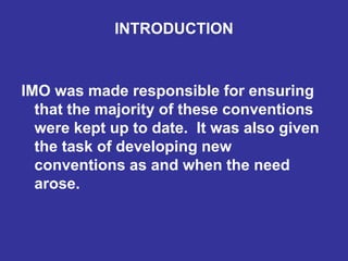 INTRODUCTION
IMO was made responsible for ensuring
that the majority of these conventions
were kept up to date. It was also given
the task of developing new
conventions as and when the need
arose.
 