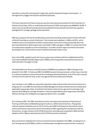 operationssuchasthe cleaningof oil cargotanks andthe disposal of engineroomwastes - in
tonnage termsa biggermenace thanaccidental pollution.
The most importantof all these measureswasthe International Conventionforthe Preventionof
PollutionfromShips,1973, as modifiedbythe Protocol of 1978 relatingthereto(MARPOL73/78). It
coversnot onlyaccidental andoperational oil pollutionbutalsopollutionbychemicals,goodsin
packagedform,sewage,garbage andair pollution.
IMO was alsogiventhe taskof establishingasystemforprovidingcompensationtothose whohad
sufferedfinanciallyasaresultof pollution.Twotreatieswere adopted,in1969 and1971, which
enabledvictimsof oil pollutiontoobtaincompensationmuchmore simplyandquicklythanhad
beenpossiblebefore.Bothtreatieswere amendedin1992, and againin 2000, to increase the limits
of compensationpayable tovictimsof pollution.A numberof otherlegal conventionshave been
developedsince,mostof whichconcernliabilityandcompensationissues.
Alsointhe 1970s a global searchand rescue systemwasinitiated,withthe establishmentof the
International MobileSatellite Organization(IMSO),whichhasgreatlyimprovedthe provisionof
radioand othermessagestoships.
The Global Maritime DistressandSafetySystem(GMDSS) wasadoptedin1988 and begantobe
phasedinfrom1992. In February1999, the GMDSS became fullyoperational,sothatnow a shipthat
isin distressanywhereinthe worldcanbe virtuallyguaranteedassistance,evenif the ship'screw do
not have time toradio forhelp,asthe message will be transmittedautomatically.
Two initiativesinthe 1990s are especiallyimportantinsofarastheyrelate tothe humanelementin
shipping.On1 July1998 the International SafetyManagementCode enteredintoforce andbecame
applicable topassengerships,oil andchemical tankers,bulkcarriers,gascarriersandcargo high
speedcraftof 500 gross tonnage andabove.It became applicabletoothercargo shipsandmobile
offshore drillingunitsof 500 grosstonnage and above from1 July2002.
On 1 February1997, the 1995 amendmentstothe International ConventiononStandardsof
Training,CertificationandWatchkeepingforSeafarers,1978 enteredintoforce.Theygreatly
improve seafarerstandardsand,forthe firsttime,give IMOitself powerstocheckGovernment
actionswithPartiesrequiredtosubmitinformationtoIMO regardingtheircompliance withthe
Convention.A majorrevisionof the STCWConventionandCode wascompletedin2010 withthe
adoptionof the "Manilaamendmentstothe STCW ConventionandCode".
Newconventionsrelatingtothe marine environmentwere adoptedinthe 2000s, includingone on
anti-foulingsytems(AFS2001),anotheron ballastwatermanagementtopreventthe invasionof
 
