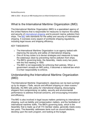 RelatedDocuments
1983 to 2013 - 30 yearsat IMO HeadquartersonAlbertEmbankment,London
What Is the International Maritime Organization (IMO)
The International Maritime Organization (IMO) is a specialized agency of
the United Nations that is responsible for measures to improve the safety
and security of international shipping and to prevent marine pollution from
ships. The IMO sets standards for the safety and security of international
shipping. It oversees every aspect of worldwide shipping regulations,
including legal issues and shipping efficiency.
KEY TAKEAWAYS
 The International Maritime Organization is an agency tasked with
improving the security and safety of international shipping.
 One of its key duties is to devise strategies and measures to keep
the waterways clean by preventing marine pollution from ships.
 The IMO’s governing body, the Assembly, meets every two years,
with the first meeting in 1959.
 The IMO is not responsible for enforcing their policies. When a
government accepts an IMO policy, it becomes a national law which
it is their responsibility to enforce.
Understanding the International Maritime Organization
(IMO)
The International Maritime Organization's objectives can be best summed
up by its slogan—"Safe, secure and efficient shipping on clean oceans."
Basically, the IMO sets policy for international shipping, discouraging
shippers from compromising on safety, security and environmental
performance to address financial concerns, and encouraging innovation
and efficiency.
The IMO is also involved in legal issues matters pertaining to international
shipping, such as liability and compensation matters, and the facilitation of
international maritime traffic. The IMO's governing body, which is the
Assembly that is made up of all 173 member states, generally meets every
two years. The Assembly addresses items such as council elections,
deciding upon the work program, and looking at the budget.
 