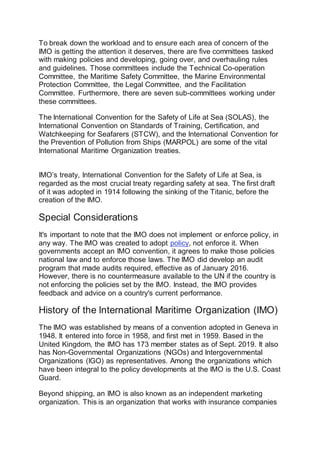 To break down the workload and to ensure each area of concern of the
IMO is getting the attention it deserves, there are five committees tasked
with making policies and developing, going over, and overhauling rules
and guidelines. Those committees include the Technical Co-operation
Committee, the Maritime Safety Committee, the Marine Environmental
Protection Committee, the Legal Committee, and the Facilitation
Committee. Furthermore, there are seven sub-committees working under
these committees.
The International Convention for the Safety of Life at Sea (SOLAS), the
International Convention on Standards of Training, Certification, and
Watchkeeping for Seafarers (STCW), and the International Convention for
the Prevention of Pollution from Ships (MARPOL) are some of the vital
International Maritime Organization treaties.
IMO’s treaty, International Convention for the Safety of Life at Sea, is
regarded as the most crucial treaty regarding safety at sea. The first draft
of it was adopted in 1914 following the sinking of the Titanic, before the
creation of the IMO.
Special Considerations
It's important to note that the IMO does not implement or enforce policy, in
any way. The IMO was created to adopt policy, not enforce it. When
governments accept an IMO convention, it agrees to make those policies
national law and to enforce those laws. The IMO did develop an audit
program that made audits required, effective as of January 2016.
However, there is no countermeasure available to the UN if the country is
not enforcing the policies set by the IMO. Instead, the IMO provides
feedback and advice on a country's current performance.
History of the International Maritime Organization (IMO)
The IMO was established by means of a convention adopted in Geneva in
1948. It entered into force in 1958, and first met in 1959. Based in the
United Kingdom, the IMO has 173 member states as of Sept. 2019. It also
has Non-Governmental Organizations (NGOs) and Intergovernmental
Organizations (IGO) as representatives. Among the organizations which
have been integral to the policy developments at the IMO is the U.S. Coast
Guard.
Beyond shipping, an IMO is also known as an independent marketing
organization. This is an organization that works with insurance companies
 