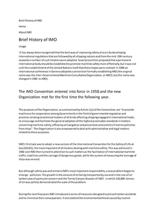 Brief Historyof IMO
Home
AboutIMO
Brief History of IMO
image
It has alwaysbeenrecognizedthatthe bestwayof improvingsafetyatseaisbydeveloping
international regulationsthatare followedbyall shippingnationsandfromthe mid-19thcentury
onwardsa numberof such treatieswere adopted.Severalcountries proposedthatapermanent
international bodyshouldbe establishedtopromote maritime safetymore effectively,butitwasnot
until the establishmentof the UnitedNationsitself thatthese hopeswere realized.In1948 an
international conference inGenevaadoptedaconventionformallyestablishingIMO(the original
name was the Inter-GovernmentalMaritime ConsultativeOrganization,orIMCO,butthe name was
changedin1982 to IMO).
The IMO Convention entered into force in 1958 and the new
Organization met for the first time the following year.
The purposesof the Organization,assummarizedbyArticle 1(a) of the Convention,are "toprovide
machineryforcooperationamongGovernmentsinthe fieldof governmental regulationand
practicesrelatingtotechnical mattersof all kindsaffectingshippingengagedininternational trade;
to encourage andfacilitate the general adoptionof the highestpracticable standardsinmatters
concerningmaritime safety,efficiencyof navigationandpreventionandcontrol of marine pollution
fromships".The Organizationisalsoempoweredtodeal withadministrative andlegal matters
relatedtothese purposes.
IMO's firsttask wasto adopt a newversionof the International Conventionforthe Safetyof Life at
Sea(SOLAS), the mostimportantof all treatiesdealingwithmaritimesafety.Thiswasachievedin
1960 and IMO thenturneditsattentiontosuch mattersas the facilitationof international maritime
traffic,loadlinesandthe carriage of dangerousgoods,while the systemof measuringthe tonnage of
shipswasrevised.
But althoughsafetywasandremainsIMO's mostimportantresponsibility,anew problembeganto
emerge - pollution.The growthinthe amountof oil beingtransportedbyseaand inthe size of oil
tankerswasof particularconcernand the TorreyCanyondisasterof 1967, inwhich120,000 tonnes
of oil wasspilled,demonstratedthe scale of the problem.
Duringthe nextfewyearsIMO introducedaseriesof measuresdesignedtopreventtankeraccidents
and to minimizetheirconsequences.Italsotackledthe environmentalthreatcausedbyroutine
 