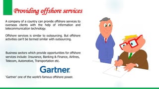 Providing offshore services
A company of a country can provide offshore services to
overseas clients with the help of information and
telecommunication technology.
Offshore services is similar to outsourcing. But offshore
activities can’t be termed similar with outsourcing.
Business sectors which provide opportunities for offshore
services include: Insurance, Banking & Finance, Airlines,
Telecom, Automotive, Transportation etc.
‘Gartner’ one of the world’s famous offshore power.
 