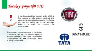 Turnkey project(B.O.T)
A turnkey project is a contract under which a
firm agrees to fully design, construct and
equip a manufacturing/business/service facility
and turn the project over to the purchaser
when it is ready for operation, for
remuneration
The company hires a contractor in the desired
country that they want to create an operation.
At the completion of the contract, the foreign
company gives the “key” to the project and it
is ready for operation.
 