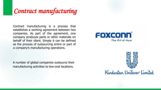 Contract manufacturing
Contract manufacturing is a process that
establishes a working agreement between two
companies. As part of the agreement, one
company produces parts or other materials on
behalf of their client. Simply it can be defined
as the process of outsourcing entire or part of
a company’s manufacturing operations.
A number of global companies outsource their
manufacturing activities to low-cost locations.
 