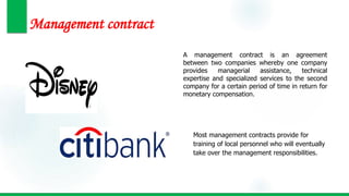 Management contract
A management contract is an agreement
between two companies whereby one company
provides managerial assistance, technical
expertise and specialized services to the second
company for a certain period of time in return for
monetary compensation.
Most management contracts provide for
training of local personnel who will eventually
take over the management responsibilities.
 