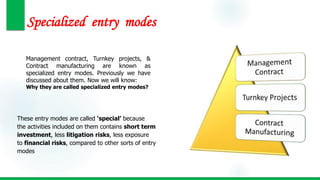 Specialized entry modes
Management contract, Turnkey projects, &
Contract manufacturing are known as
specialized entry modes. Previously we have
discussed about them. Now we will know:
Why they are called specialized entry modes?
These entry modes are called ‘special’ because
the activities included on them contains short term
investment, less litigation risks, less exposure
to financial risks, compared to other sorts of entry
modes
 