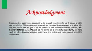 Acknowledgment
Preparing this assignment appeared to be a great experience to us. It added a lot to
our knowledge. This assignment is one of our memorable experiences in student life.
We also would like to give a lot of thanks to our honorable course teacher, Md.
Saidur Rahman a.k.a Polash sir for giving us a wonderful opportunity to make
such an interesting and valuable assignment and giving us a clear concept about the
assignment.
 