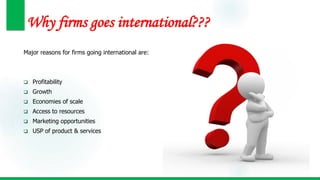Why firms goes international???
Major reasons for firms going international are:
 Profitability
 Growth
 Economies of scale
 Access to resources
 Marketing opportunities
 USP of product & services
 