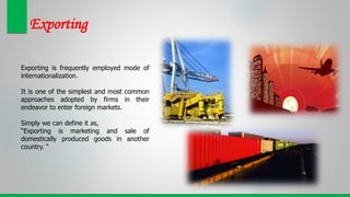 Exporting
Exporting is frequently employed mode of
internationalization.
It is one of the simplest and most common
approaches adopted by firms in their
endeavor to enter foreign markets.
Simply we can define it as,
“Exporting is marketing and sale of
domestically produced goods in another
country. “
 