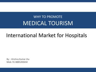 International Market for Hospitals
By : -Krishna Kumar Jha
Mob: 91 8885283650
WHY TO PROMOTE
MEDICAL TOURISM
 