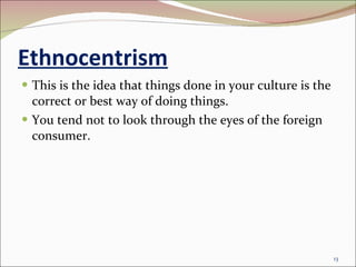 Ethnocentrism This is the idea that things done in your culture is the correct or best way of doing things. You tend not to look through the eyes of the foreign consumer. 