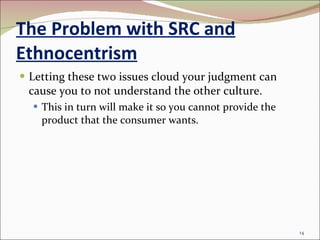The Problem with SRC and Ethnocentrism Letting these two issues cloud your judgment can cause you to not understand the other culture. This in turn will make it so you cannot provide the product that the consumer wants. 