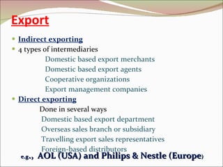 Export Indirect exporting 4 types of intermediaries Domestic based export merchants Domestic based export agents Cooperative organizations Export management companies Direct exporting Done in several ways Domestic based export department Overseas sales branch or subsidiary Travelling export sales representatives Foreign-based distributors e.g .,  AOL (USA) and Philips & Nestle (Europe ) 