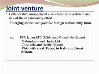 Joint venture Collaborative arrangement -- to share the investment and risk of the expansionary effort. Emerging as the  most popular  foreign market entry form. e.g., KFC Japan:KFC (USA) and Mitsubishi (Japan) Mahindra - Ford  India Ltd. Coca-cola and Nestle (Japan) P&G with rival, Fater, in Italy and Great  Britain . 