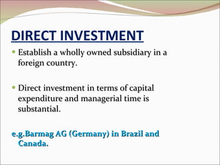 DIRECT INVESTMENT Establish a wholly owned subsidiary in a foreign country. Direct investment in terms of capital expenditure and managerial time is substantial. e.g.Barmag AG (Germany) in Brazil and Canada. 