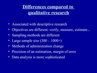 Differences compared to  qualitative research Associated with descriptive research Objectives are different: verify, measure, estimate...  Sampling methods are different Large sample size (300 – 1000+) Methods of administration change Precision of an estimation, margin of error Data analysis is more sophisticated 