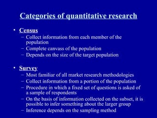 Categories of quantitative research Census Collect information from each member of the population Complete canvass of the population Depends on the size of the target population Survey Most familiar of all market research methodologies Collect information from a portion of the population Procedure in which a fixed set of questions is asked of a sample of respondents On the basis of information collected on the subset, it is possible to infer something about the larger group Inference depends on the sampling method 