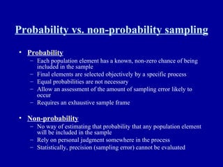 Probability vs. non-probability sampling Probability Each population element has a known, non-zero chance of being included in the sample Final elements are selected objectively by a specific process Equal probabilities are not necessary Allow an assessment of the amount of sampling error likely to occur Requires an exhaustive sample frame Non-probability No way of estimating that probability that any population element will be included in the sample Rely on personal judgment somewhere in the process Statistically, precision (sampling error) cannot be evaluated 