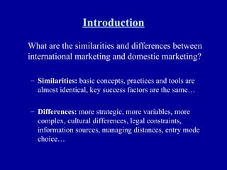 Introduction What are the similarities and differences between international marketing and domestic marketing? Similarities:  basic concepts, practices and tools are almost identical, key success factors are the same… Differences:  more strategic, more variables, more complex, cultural differences, legal constraints, information sources, managing distances, entry mode choice… 