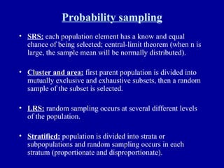 Probability sampling SRS:  each population element has a know and equal chance of being selected; central-limit theorem (when n is large, the sample mean will be normally distributed). Cluster and area:  first parent population is divided into mutually exclusive and exhaustive subsets, then a random sample of the subset is selected. LRS:  random sampling occurs at several different levels of the population. Stratified:  population is divided into strata or subpopulations and random sampling occurs in each stratum (proportionate and disproportionate). 