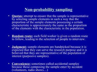 Non-probability sampling Quotas:  attempt to ensure that the sample is representative by selecting sample elements in such a way that the proportion of the sample elements possessing a certain characteristic is approximately the same as the proportion of the elements with the characteristic in the population. Random route:  each field worker is given a random route to follow, leading to the selection of people to interview. Judgment:  sample elements are handpicked because it is expected that they can serve the research purpose and it is believed that they are representative of the population of interest (purposive samples). Convenience:  sometimes called accidental samples because those composing the sample enter by accident (volunteers, radio shows…) 