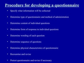 Procedure for developing a questionnaire Specify what information will be collected Determine type of questionnaire and method of administration Determine content of individual questions Determine form of response to individual questions Determine wording of each question Determine sequence of questions Determine physical characteristics of questionnaire Reexamine and revise Pretest questionnaire and revise if necessary 
