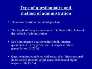 Type of questionnaire and  method of administration These two decisions are interdependent The length of the questionnaire will influence the choice of the method of administration Self-administered questionnaires (mail, Internet, questionnaire in magazine, etc…): response rate is generally low (< 20%) Questionnaires completed with researcher (direct personal interviewing, phone): longer questionnaire and higher response rate (50%) 