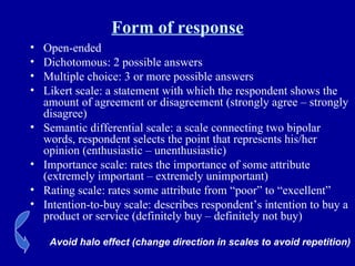 Form of response Open-ended Dichotomous: 2 possible answers Multiple choice: 3 or more possible answers Likert scale: a statement with which the respondent shows the amount of agreement or disagreement (strongly agree – strongly disagree) Semantic differential scale: a scale connecting two bipolar words, respondent selects the point that represents his/her opinion (enthusiastic – unenthusiastic) Importance scale: rates the importance of some attribute (extremely important – extremely unimportant)  Rating scale: rates some attribute from “poor” to “excellent” Intention-to-buy scale: describes respondent’s intention to buy a product or service (definitely buy – definitely not buy) Avoid halo effect (change direction in scales to avoid repetition) 