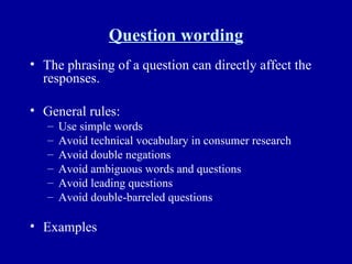 Question wording The phrasing of a question can directly affect the responses. General rules: Use simple words Avoid technical vocabulary in consumer research Avoid double negations Avoid ambiguous words and questions Avoid leading questions Avoid double-barreled questions Examples 