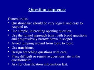 Question sequence General rules: Questionnaire should be very logical and easy to respond to. Use simple, interesting opening question. Use the funnel approach (start with broad questions and progressively narrow down in scope). Avoid jumping around from topic to topic. Use transitions. Design branching questions with care. Place difficult or sensitive questions late in the questionnaire. Ask for classification information last. 