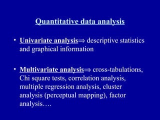 Quantitative data analysis Univariate analysis   descriptive statistics and graphical information Multivariate analysis   cross-tabulations, Chi square tests, correlation analysis, multiple regression analysis, cluster analysis (perceptual mapping), factor analysis…. 