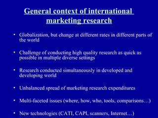 General context of international  marketing research Globalization, but change at different rates in different parts of the world Challenge of conducting high quality research as quick as possible in multiple diverse settings Research conducted simultaneously in developed and developing world Unbalanced spread of marketing research expenditures Multi-faceted issues (where, how, who, tools, comparisons…) New technologies (CATI, CAPI, scanners, Internet…) 