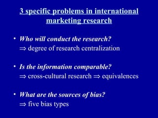 3 specific problems in international marketing research Who will conduct the research?      degree of research centralization Is the information comparable?      cross-cultural research    equivalences What are the sources of bias?      five bias types 