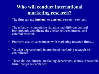 Who will conduct international marketing research? The firm can use  internal  or  external  research services. The unknown competitive situation and different cultural backgrounds complicate the choice between internal and external research. Problem: exclusive contracts with marketing research firms… To what degree should international marketing research be centralized? Three choices: internal marketing department, domestic research firm, foreign research firm  