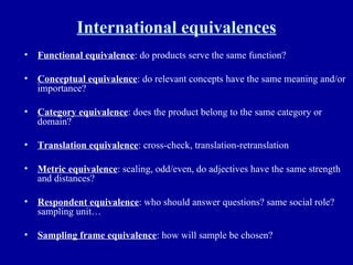 International equivalences Functional equivalence : do products serve the same function? Conceptual equivalence : do relevant concepts have the same meaning and/or importance? Category equivalence : does the product belong to the same category or domain? Translation equivalence : cross-check, translation-retranslation Metric equivalence : scaling, odd/even, do adjectives have the same strength and distances? Respondent equivalence : who should answer questions? same social role? sampling unit… Sampling frame equivalence : how will sample be chosen?  