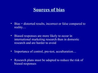 Sources of bias Bias = distorted results, incorrect or false compared to reality… Biased responses are more likely to occur in international marketing research than in domestic research and are harder to avoid Importance of control, pre-test, acculturation… Research plans must be adapted to reduce the risk of biased responses 