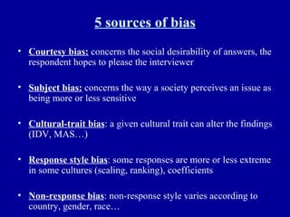 5 sources of bias Courtesy bias:  concerns the social desirability of answers, the respondent hopes to please the interviewer  Subject bias:  concerns the way a society perceives an issue as being more or less sensitive Cultural-trait bias : a given cultural trait can alter the findings (IDV, MAS…) Response style bias : some responses are more or less extreme in some cultures (scaling, ranking), coefficients Non-response bias : non-response style varies according to country, gender, race… 