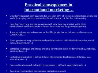 Practical consequences in  international marketing… Qualitative research only accounts for less than 20% of research expenditures around the world (emerging markets, innovation, brand renewal…), but this is increasing Length of interview and compensation will vary from one market to the other (monochronic and low-context = shorter interviews and larger compensation) Some techniques are unknown or unfeasible (projective techniques, on-line surveys, CAGI/CATI…) Focus groups are very culture-bound (collectivistic vs. individualistic societies, social status, disagreement…) Sampling techniques are limited (reliable information is not widely available, statistics, sampling base…) Collecting information is difficult (level of economic development, illiteracy, local authorizations…) Cross-cultural research is limited (comparison is difficult, concepts/rituals…) Recent developments in international marketing research 