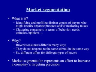 Market segmentation What is it? Identifying and profiling distinct groups of buyers who might require separate products and/or marketing mixes Clustering consumers in terms of behavior, needs, attitudes, opinions… Why? Buyers/consumers differ in many ways They do not respond to the same stimuli in the same way So, different offers for different types of buyers Market segmentation represents an effort to increase a company’s targeting precision. 