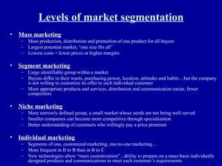 Levels of market segmentation Mass marketing Mass production, distribution and promotion of one product for all buyers Largest potential market, “one size fits all” Lowest costs = lower prices or higher margins Segment marketing Large identifiable group within a market Buyers differ in their wants, purchasing power, location, attitudes and habits…but the company is not willing to customize its offer to each individual customer More appropriate products and services, distribution and communication easier, fewer competitors Niche marketing More narrowly defined group, a small market whose needs are not being well served Smaller companies can become more competitive through specialization Better understanding of customers who willingly pay a price premium Individual marketing Segments of one, customized marketing, one-to-one marketing… More frequent in B to B than in B to C New technologies allow “mass customization” ; ability to prepare on a mass basis individually designed products and communications to meet each customer’s requirements 