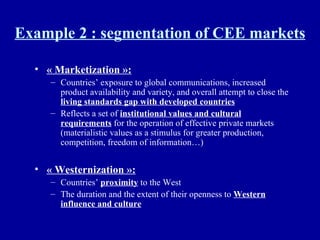 Example 2 : segmentation of CEE markets « Marketization »:   Countries’ exposure to global communications, increased product availability and variety, and overall attempt to close the  living standards gap with developed countries Reflects a set of  institutional values and cultural requirements  for the operation of effective private markets (materialistic values as a stimulus for greater production, competition, freedom of information…) « Westernization »:   Countries’  proximity  to the West The duration and the extent of their openness to  Western influence and culture 