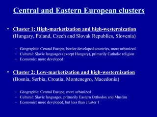 Central and Eastern European clusters Cluster 1: High-marketization and high-westernization   (Hungary, Poland, Czech and Slovak Republics, Slovenia) Geographic: Central Europe, border developed countries, more urbanized Cultural: Slavic languages (except Hungary), primarily Catholic religion Economic: more developed Cluster 2: Low-marketization and high-westernization   (Bosnia, Serbia, Croatia, Montenegro, Macedonia) Geographic: Central Europe, more urbanized Cultural: Slavic languages, primarily Eastern Orthodox and Muslim Economic: more developed, but less than cluster 1 