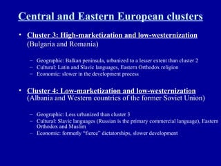 Central and Eastern European clusters Cluster 3: High-marketization and low-westernization   (Bulgaria and Romania) Geographic: Balkan peninsula, urbanized to a lesser extent than cluster 2 Cultural: Latin and Slavic languages, Eastern Orthodox religion Economic: slower in the development process Cluster 4: Low-marketization and low-westernization  (Albania and Western countries of the former Soviet Union) Geographic: Less urbanized than cluster 3 Cultural: Slavic languages (Russian is the primary commercial language), Eastern Orthodox and Muslim Economic: formerly “fierce” dictatorships, slower development 