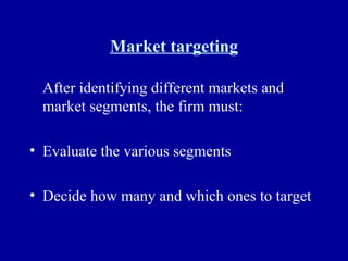 Market targeting After identifying different markets and market segments, the firm must: Evaluate the various segments Decide how many and which ones to target 