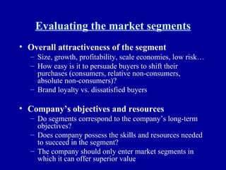 Evaluating the market segments Overall attractiveness of the segment Size, growth, profitability, scale economies, low risk… How easy is it to persuade buyers to shift their purchases (consumers, relative non-consumers, absolute non-consumers)? Brand loyalty vs. dissatisfied buyers Company’s objectives and resources Do segments correspond to the company’s long-term objectives? Does company possess the skills and resources needed to succeed in the segment? The company should only enter market segments in which it can offer superior value 